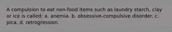 A compulsion to eat non-food items such as laundry starch, clay or ice is called: a. anemia. b. obsessive-compulsive disorder. c. pica. d. retrogression.