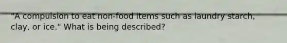 "A compulsion to eat non-food items such as laundry starch, clay, or ice." What is being described?