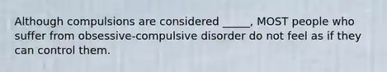 Although compulsions are considered _____, MOST people who suffer from obsessive-compulsive disorder do not feel as if they can control them.