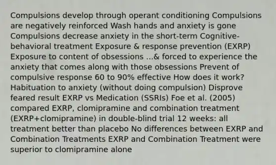 Compulsions develop through operant conditioning Compulsions are negatively reinforced Wash hands and anxiety is gone Compulsions decrease anxiety in the short-term Cognitive-behavioral treatment Exposure & response prevention (EXRP) Exposure to content of obsessions ...& forced to experience the anxiety that comes along with those obsessions Prevent of compulsive response 60 to 90% effective How does it work? Habituation to anxiety (without doing compulsion) Disprove feared result EXRP vs Medication (SSRIs) Foe et al. (2005) compared EXRP, clomipramine and combination treatment (EXRP+clomipramine) in double-blind trial 12 weeks: all treatment better than placebo No differences between EXRP and Combination Treatments EXRP and Combination Treatment were superior to clomipramine alone