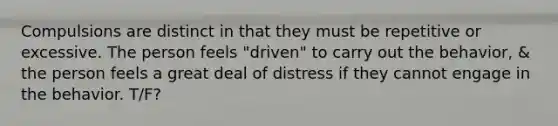 Compulsions are distinct in that they must be repetitive or excessive. The person feels "driven" to carry out the behavior, & the person feels a great deal of distress if they cannot engage in the behavior. T/F?