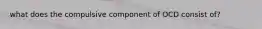 what does the compulsive component of OCD consist of?