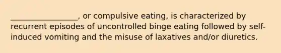 _________________, or compulsive eating, is characterized by recurrent episodes of uncontrolled binge eating followed by self-induced vomiting and the misuse of laxatives and/or diuretics.