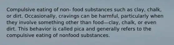 Compulsive eating of non- food substances such as clay, chalk, or dirt. Occasionally, cravings can be harmful, particularly when they involve something other than food—clay, chalk, or even dirt. This behavior is called pica and generally refers to the compulsive eating of nonfood substances.