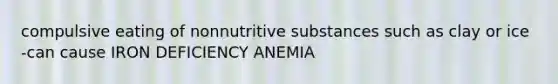 compulsive eating of nonnutritive substances such as clay or ice -can cause IRON DEFICIENCY ANEMIA