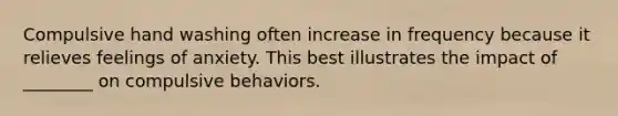 Compulsive hand washing often increase in frequency because it relieves feelings of anxiety. This best illustrates the impact of ________ on compulsive behaviors.