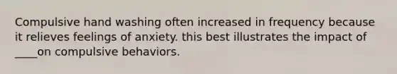 Compulsive hand washing often increased in frequency because it relieves feelings of anxiety. this best illustrates the impact of ____on compulsive behaviors.