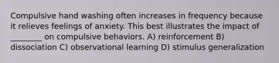 Compulsive hand washing often increases in frequency because it relieves feelings of anxiety. This best illustrates the impact of ________ on compulsive behaviors. A) reinforcement B) dissociation C) observational learning D) stimulus generalization