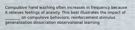 Compulsive hand washing often increases in frequency because it relieves feelings of anxiety. This best illustrates the impact of ________ on compulsive behaviors. reinforcement <a href='https://www.questionai.com/knowledge/kc46krCYh1-stimulus-generalization' class='anchor-knowledge'>stimulus generalization</a> dissociation observational learning