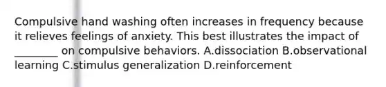 Compulsive hand washing often increases in frequency because it relieves feelings of anxiety. This best illustrates the impact of ________ on compulsive behaviors. A.dissociation B.observational learning C.stimulus generalization D.reinforcement