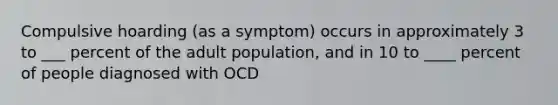 Compulsive hoarding (as a symptom) occurs in approximately 3 to ___ percent of the adult population, and in 10 to ____ percent of people diagnosed with OCD