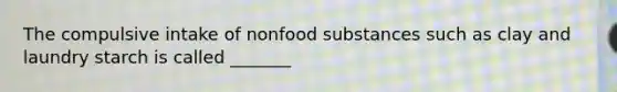 The compulsive intake of nonfood substances such as clay and laundry starch is called _______