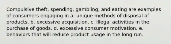 Compulsive theft, spending, gambling, and eating are examples of consumers engaging in a. unique methods of disposal of products. b. excessive acquisition. c. illegal activities in the purchase of goods. d. excessive consumer motivation. e. behaviors that will reduce product usage in the long run.