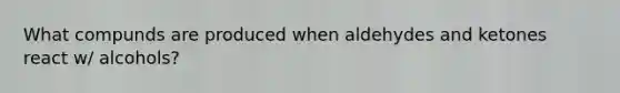 What compunds are produced when aldehydes and ketones react w/ alcohols?