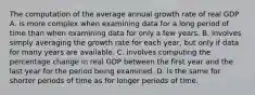 The computation of the average annual growth rate of real GDP A. is more complex when examining data for a long period of time than when examining data for only a few years. B. involves simply averaging the growth rate for each​ year, but only if data for many years are available. C. involves computing the percentage change in real GDP between the first year and the last year for the period being examined. D. is the same for shorter periods of time as for longer periods of time.