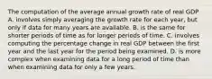 The computation of the average annual growth rate of real GDP A. involves simply averaging the growth rate for each​ year, but only if data for many years are available. B. is the same for shorter periods of time as for longer periods of time. C. involves computing the percentage change in real GDP between the first year and the last year for the period being examined. D. is more complex when examining data for a long period of time than when examining data for only a few years.