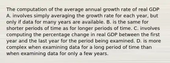 The computation of the average annual growth rate of real GDP A. involves simply averaging the growth rate for each​ year, but only if data for many years are available. B. is the same for shorter periods of time as for longer periods of time. C. involves computing the percentage change in real GDP between the first year and the last year for the period being examined. D. is more complex when examining data for a long period of time than when examining data for only a few years.