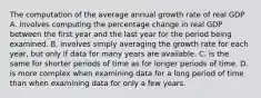 The computation of the average annual growth rate of real GDP A. involves computing the percentage change in real GDP between the first year and the last year for the period being examined. B. involves simply averaging the growth rate for each​ year, but only if data for many years are available. C. is the same for shorter periods of time as for longer periods of time. D. is more complex when examining data for a long period of time than when examining data for only a few years.