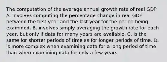 The computation of the average annual growth rate of real GDP A. involves computing the percentage change in real GDP between the first year and the last year for the period being examined. B. involves simply averaging the growth rate for each​ year, but only if data for many years are available. C. is the same for shorter periods of time as for longer periods of time. D. is more complex when examining data for a long period of time than when examining data for only a few years.