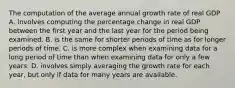 The computation of the average annual growth rate of real GDP A. involves computing the percentage change in real GDP between the first year and the last year for the period being examined. B. is the same for shorter periods of time as for longer periods of time. C. is more complex when examining data for a long period of time than when examining data for only a few years. D. involves simply averaging the growth rate for each​ year, but only if data for many years are available.