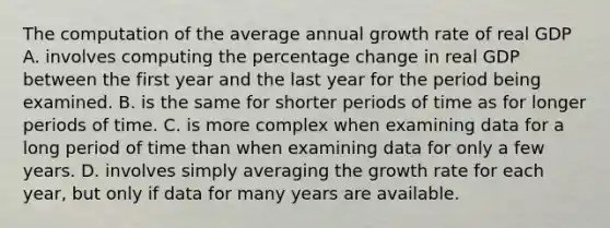 The computation of the average annual growth rate of real GDP A. involves computing the percentage change in real GDP between the first year and the last year for the period being examined. B. is the same for shorter periods of time as for longer periods of time. C. is more complex when examining data for a long period of time than when examining data for only a few years. D. involves simply averaging the growth rate for each​ year, but only if data for many years are available.