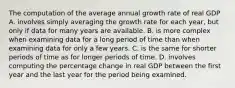 The computation of the average annual growth rate of real GDP A. involves simply averaging the growth rate for each​ year, but only if data for many years are available. B. is more complex when examining data for a long period of time than when examining data for only a few years. C. is the same for shorter periods of time as for longer periods of time. D. involves computing the percentage change in real GDP between the first year and the last year for the period being examined.