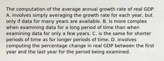 The computation of the average annual growth rate of real GDP A. involves simply averaging the growth rate for each​ year, but only if data for many years are available. B. is more complex when examining data for a long period of time than when examining data for only a few years. C. is the same for shorter periods of time as for longer periods of time. D. involves computing the percentage change in real GDP between the first year and the last year for the period being examined.