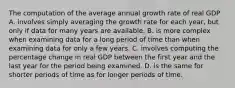 The computation of the average annual growth rate of real GDP A. involves simply averaging the growth rate for each​ year, but only if data for many years are available. B. is more complex when examining data for a long period of time than when examining data for only a few years. C. involves computing the percentage change in real GDP between the first year and the last year for the period being examined. D. is the same for shorter periods of time as for longer periods of time.