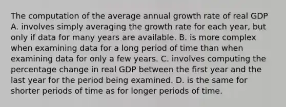 The computation of the average annual growth rate of real GDP A. involves simply averaging the growth rate for each​ year, but only if data for many years are available. B. is more complex when examining data for a long period of time than when examining data for only a few years. C. involves computing the percentage change in real GDP between the first year and the last year for the period being examined. D. is the same for shorter periods of time as for longer periods of time.