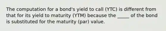 The computation for a bond's yield to call (YTC) is different from that for its yield to maturity (YTM) because the _____ of the bond is substituted for the maturity (par) value.