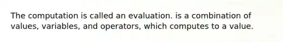 The computation is called an evaluation. is a combination of values, variables, and operators, which computes to a value.