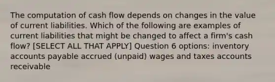 The computation of cash flow depends on changes in the value of current liabilities. Which of the following are examples of current liabilities that might be changed to affect a firm's cash flow? [SELECT ALL THAT APPLY] Question 6 options: inventory accounts payable accrued (unpaid) wages and taxes accounts receivable