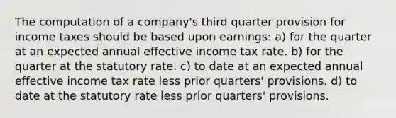 The computation of a company's third quarter provision for income taxes should be based upon earnings: a) for the quarter at an expected annual effective income tax rate. b) for the quarter at the statutory rate. c) to date at an expected annual effective income tax rate less prior quarters' provisions. d) to date at the statutory rate less prior quarters' provisions.