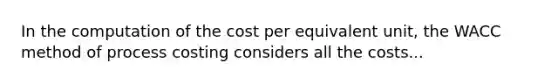 In the computation of the cost per equivalent unit, the WACC method of process costing considers all the costs...