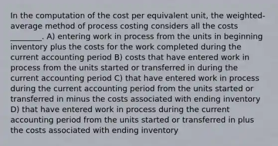 In the computation of the cost per equivalent unit, the weighted-average method of process costing considers all the costs ________. A) entering work in process from the units in beginning inventory plus the costs for the work completed during the current accounting period B) costs that have entered work in process from the units started or transferred in during the current accounting period C) that have entered work in process during the current accounting period from the units started or transferred in minus the costs associated with ending inventory D) that have entered work in process during the current accounting period from the units started or transferred in plus the costs associated with ending inventory