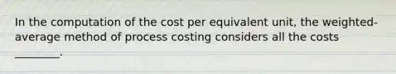 In the computation of the cost per equivalent unit, the weighted-average method of process costing considers all the costs ________.