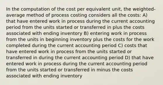 In the computation of the cost per equivalent unit, the weighted-average method of process costing considers all the costs: A) that have entered work in process during the current accounting period from the units started or transferred in plus the costs associated with ending inventory B) entering work in process from the units in beginning inventory plus the costs for the work completed during the current accounting period C) costs that have entered work in process from the units started or transferred in during the current accounting period D) that have entered work in process during the current accounting period from the units started or transferred in minus the costs associated with ending inventory