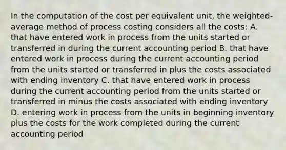 In the computation of the cost per equivalent​ unit, the​ weighted-average method of process costing considers all the​ costs: A. that have entered work in process from the units started or transferred in during the current accounting period B. that have entered work in process during the current accounting period from the units started or transferred in plus the costs associated with ending inventory C. that have entered work in process during the current accounting period from the units started or transferred in minus the costs associated with ending inventory D. entering work in process from the units in beginning inventory plus the costs for the work completed during the current accounting period