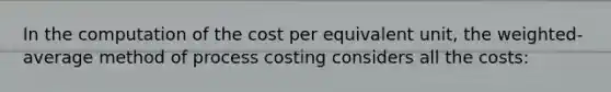 In the computation of the cost per equivalent unit, the weighted-average method of process costing considers all the costs: