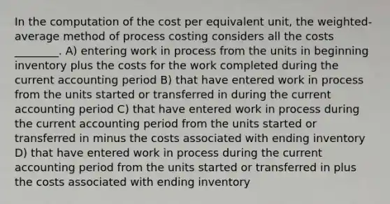 In the computation of the cost per equivalent unit, the weighted-average method of process costing considers all the costs ________. A) entering work in process from the units in beginning inventory plus the costs for the work completed during the current accounting period B) that have entered work in process from the units started or transferred in during the current accounting period C) that have entered work in process during the current accounting period from the units started or transferred in minus the costs associated with ending inventory D) that have entered work in process during the current accounting period from the units started or transferred in plus the costs associated with ending inventory