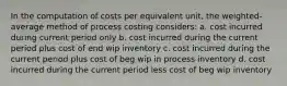 In the computation of costs per equivalent unit, the weighted-average method of process costing considers: a. cost incurred during current period only b. cost incurred during the current period plus cost of end wip inventory c. cost incurred during the current period plus cost of beg wip in process inventory d. cost incurred during the current period less cost of beg wip inventory