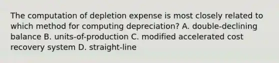 The computation of depletion expense is most closely related to which method for computing​ depreciation? A. double-declining balance B. units-of-production C. modified accelerated cost recovery system D. straight-line