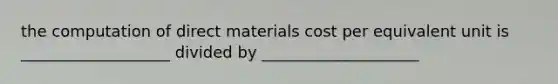 the computation of direct materials cost per equivalent unit is ___________________ divided by ____________________