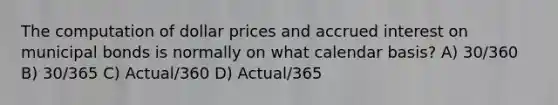 The computation of dollar prices and accrued interest on municipal bonds is normally on what calendar basis? A) 30/360 B) 30/365 C) Actual/360 D) Actual/365