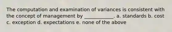 The computation and examination of variances is consistent with the concept of management by ____________. a. standards b. cost c. exception d. expectations e. none of the above