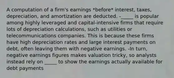 A computation of a firm's earnings *before* interest, taxes, depreciation, and amortization are deducted. -_____ is popular among highly leveraged and capital-intensive firms that require lots of depreciation calculations, such as utilities or telecommunications companies. This is because these firms have high depreciation rates and large interest payments on debt, often leaving them with negative earnings. -In turn, negative earnings figures makes valuation tricky, so analysts instead rely on _____ to show the earnings actually available for debt payments