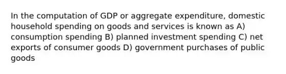 In the computation of GDP or aggregate expenditure, domestic household spending on goods and services is known as A) consumption spending B) planned investment spending C) net exports of consumer goods D) government purchases of public goods