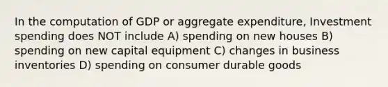 In the computation of GDP or aggregate expenditure, Investment spending does NOT include A) spending on new houses B) spending on new capital equipment C) changes in business inventories D) spending on consumer durable goods