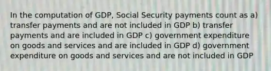 In the computation of GDP, Social Security payments count as a) transfer payments and are not included in GDP b) transfer payments and are included in GDP c) government expenditure on goods and services and are included in GDP d) government expenditure on goods and services and are not included in GDP