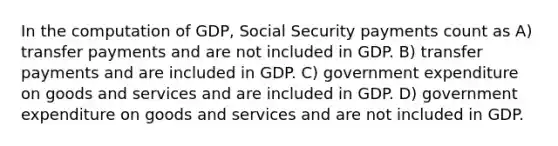 In the computation of GDP, Social Security payments count as A) transfer payments and are not included in GDP. B) transfer payments and are included in GDP. C) government expenditure on goods and services and are included in GDP. D) government expenditure on goods and services and are not included in GDP.